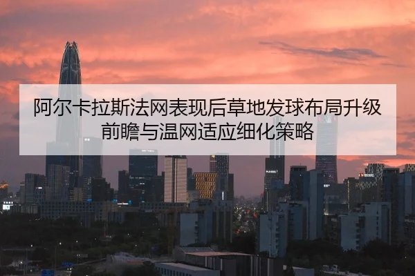 阿尔卡拉斯法网表现后草地发球布局升级前瞻与温网适应细化策略